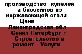 производство  купелей и бассейнов из нержавеющей стали. › Цена ­ 170 000 - Ленинградская обл., Санкт-Петербург г. Строительство и ремонт » Услуги   